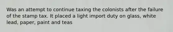 Was an attempt to continue taxing the colonists after the failure of the stamp tax. It placed a light import duty on glass, white lead, paper, paint and teas