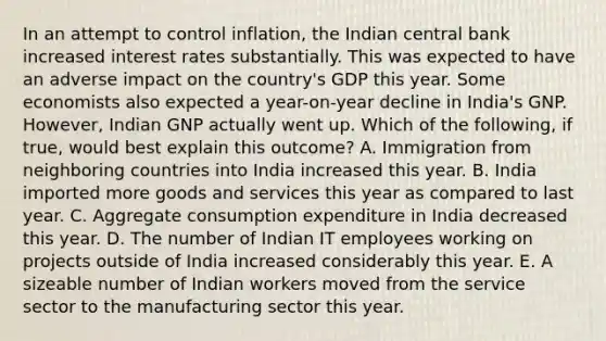 In an attempt to control​ inflation, the Indian central bank increased interest rates substantially. This was expected to have an adverse impact on the​ country's GDP this year. Some economists also expected a​ year-on-year decline in​ India's GNP.​ However, Indian GNP actually went up. Which of the​ following, if​ true, would best explain this​ outcome? A. Immigration from neighboring countries into India increased this year. B. India imported more goods and services this year as compared to last year. C. Aggregate consumption expenditure in India decreased this year. D. The number of Indian IT employees working on projects outside of India increased considerably this year. E. A sizeable number of Indian workers moved from the service sector to the manufacturing sector this year.