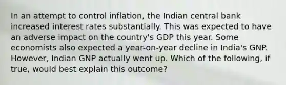 In an attempt to control​ inflation, the Indian central bank increased interest rates substantially. This was expected to have an adverse impact on the​ country's GDP this year. Some economists also expected a​ year-on-year decline in​ India's GNP.​ However, Indian GNP actually went up. Which of the​ following, if​ true, would best explain this​ outcome?