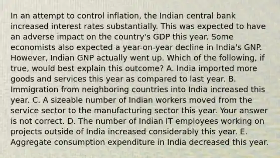 In an attempt to control​ inflation, the Indian central bank increased interest rates substantially. This was expected to have an adverse impact on the​ country's GDP this year. Some economists also expected a​ year-on-year decline in​ India's GNP.​ However, Indian GNP actually went up. Which of the​ following, if​ true, would best explain this​ outcome? A. India imported more goods and services this year as compared to last year. B. Immigration from neighboring countries into India increased this year. C. A sizeable number of Indian workers moved from the service sector to the manufacturing sector this year. Your answer is not correct. D. The number of Indian IT employees working on projects outside of India increased considerably this year. E. Aggregate consumption expenditure in India decreased this year.