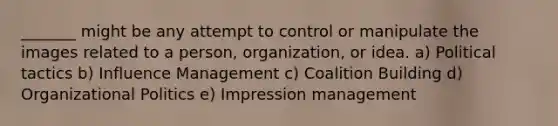 _______ might be any attempt to control or manipulate the images related to a person, organization, or idea. a) Political tactics b) Influence Management c) Coalition Building d) Organizational Politics e) Impression management