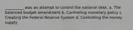 __________ was an attempt to control the national debt. a. The balanced budget amendment b. Controlling monetary policy c. Creating the Federal Reserve System d. Controlling the money supply