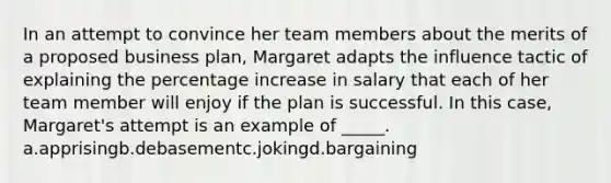 In an attempt to convince her team members about the merits of a proposed business plan, Margaret adapts the influence tactic of explaining the percentage increase in salary that each of her team member will enjoy if the plan is successful. In this case, Margaret's attempt is an example of _____. a.apprisingb.debasementc.jokingd.bargaining