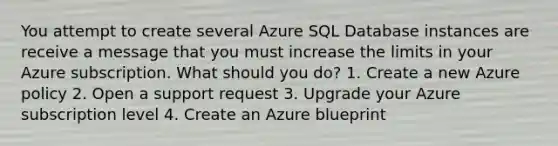 You attempt to create several Azure SQL Database instances are receive a message that you must increase the limits in your Azure subscription. What should you do? 1. Create a new Azure policy 2. Open a support request 3. Upgrade your Azure subscription level 4. Create an Azure blueprint