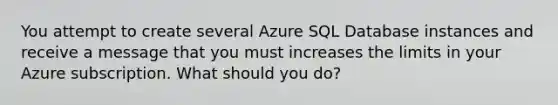 You attempt to create several Azure SQL Database instances and receive a message that you must increases the limits in your Azure subscription. What should you do?