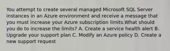 You attempt to create several managed Microsoft SQL Server instances in an Azure environment and receive a message that you must increase your Azure subscription limits.What should you do to increase the limits? A. Create a service health alert B. Upgrade your support plan C. Modify an Azure policy D. Create a new support request