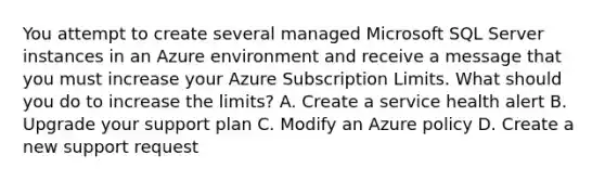 You attempt to create several managed Microsoft SQL Server instances in an Azure environment and receive a message that you must increase your Azure Subscription Limits. What should you do to increase the limits? A. Create a service health alert B. Upgrade your support plan C. Modify an Azure policy D. Create a new support request