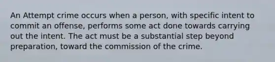 An Attempt crime occurs when a person, with <a href='https://www.questionai.com/knowledge/kYKkmvjv2B-specific-intent' class='anchor-knowledge'>specific intent</a> to commit an offense, performs some act done towards carrying out the intent. The act must be a substantial step beyond preparation, toward the commission of the crime.