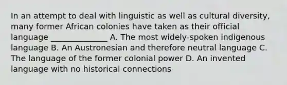 In an attempt to deal with linguistic as well as cultural diversity, many former African colonies have taken as their official language ______________ A. The most widely-spoken indigenous language B. An Austronesian and therefore neutral language C. The language of the former colonial power D. An invented language with no historical connections