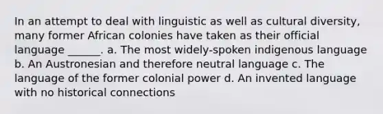 In an attempt to deal with linguistic as well as cultural diversity, many former African colonies have taken as their official language ______. a. The most widely-spoken indigenous language b. An Austronesian and therefore neutral language c. The language of the former colonial power d. An invented language with no historical connections