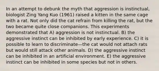 In an attempt to debunk the myth that aggression is instinctual, biologist Zing Yang Kuo (1961) raised a kitten in the same cage with a rat. Not only did the cat refrain from killing the rat, but the two became quite close companions. This experiments demonstrated that A) aggression is not instinctual. B) the aggressive instinct can be inhibited by early experience. C) it is possible to learn to discriminate—the cat would not attach rats but would still attack other animals. D) the aggressive instinct can be inhibited in an artificial environment. E) the aggressive instinct can be inhibited in some species but not in others.