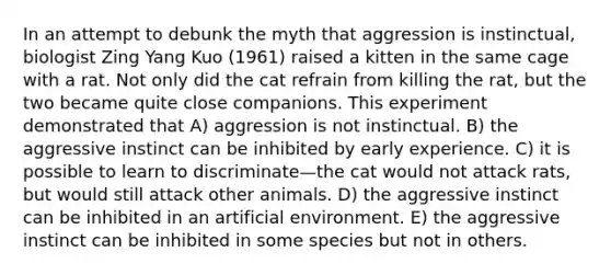 In an attempt to debunk the myth that aggression is instinctual, biologist Zing Yang Kuo (1961) raised a kitten in the same cage with a rat. Not only did the cat refrain from killing the rat, but the two became quite close companions. This experiment demonstrated that A) aggression is not instinctual. B) the aggressive instinct can be inhibited by early experience. C) it is possible to learn to discriminate—the cat would not attack rats, but would still attack other animals. D) the aggressive instinct can be inhibited in an artificial environment. E) the aggressive instinct can be inhibited in some species but not in others.