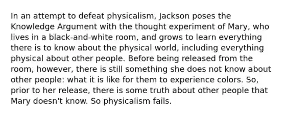 In an attempt to defeat physicalism, Jackson poses the Knowledge Argument with the thought experiment of Mary, who lives in a black-and-white room, and grows to learn everything there is to know about the physical world, including everything physical about other people. Before being released from the room, however, there is still something she does not know about other people: what it is like for them to experience colors. So, prior to her release, there is some truth about other people that Mary doesn't know. So physicalism fails.