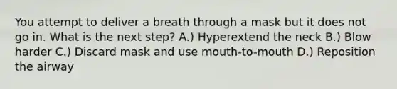 You attempt to deliver a breath through a mask but it does not go in. What is the next step? A.) Hyperextend the neck B.) Blow harder C.) Discard mask and use mouth-to-mouth D.) Reposition the airway