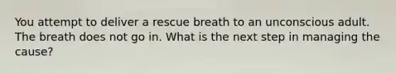 You attempt to deliver a rescue breath to an unconscious adult. The breath does not go in. What is the next step in managing the cause?