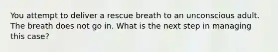 You attempt to deliver a rescue breath to an unconscious adult. The breath does not go in. What is the next step in managing this case?