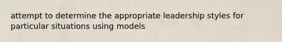 attempt to determine the appropriate leadership styles for particular situations using models