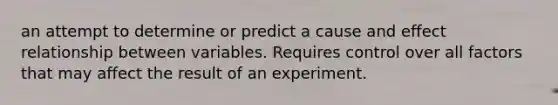 an attempt to determine or predict a cause and effect relationship between variables. Requires control over all factors that may affect the result of an experiment.