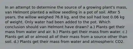 In an attempt to determine the source of a growing plant's mass, van Helmont planted a willow seedling in a pot of soil. After 5 years, the willow weighed 76.8 kg, and the soil had lost 0.06 kg of weight. Only water had been added to the pot. Which conclusion should van Helmont have drawn? a.) Plants get their mass from water and air. b.) Plants get their mass from water. c.) Plants get all or almost all of their mass from a source other than soil. d.) Plants get their mass from water and atmospheric CO2.