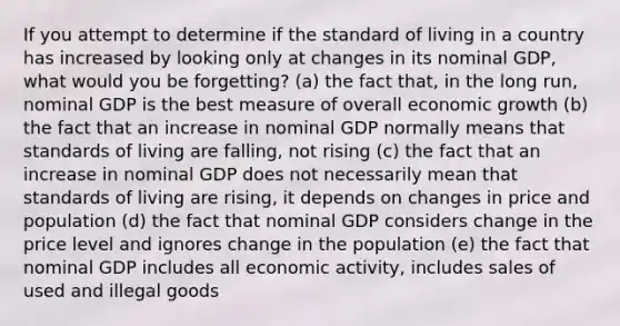 If you attempt to determine if the standard of living in a country has increased by looking only at changes in its nominal GDP, what would you be forgetting? (a) the fact that, in the long run, nominal GDP is the best measure of overall economic growth (b) the fact that an increase in nominal GDP normally means that standards of living are falling, not rising (c) the fact that an increase in nominal GDP does not necessarily mean that standards of living are rising, it depends on changes in price and population (d) the fact that nominal GDP considers change in the price level and ignores change in the population (e) the fact that nominal GDP includes all economic activity, includes sales of used and illegal goods