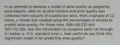 In an attempt to develop a model of wine quality as judged by wine​ experts, data on alcohol content and wine quality was collected from variants of a particular wine. From a sample of 12 wines, a model was created using the percentages of alcohol to predict wine quality. For those​ data, SSR=20,225 and SST=32,336. Use this information to complete parts​ (a) through​ (c) below. a. r2 b. standard error c. how useful do you think this regression model is for predicting wine quality?