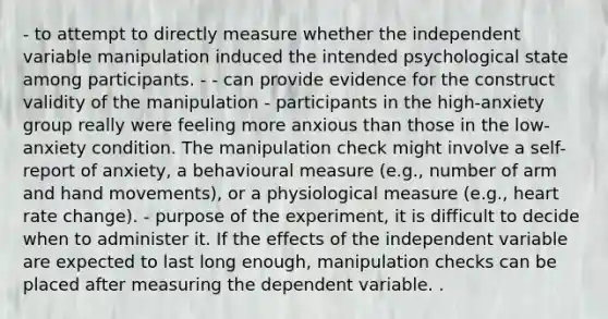 - to attempt to directly measure whether the independent variable manipulation induced the intended psychological state among participants. - - can provide evidence for the construct validity of the manipulation - participants in the high-anxiety group really were feeling more anxious than those in the low-anxiety condition. The manipulation check might involve a self-report of anxiety, a behavioural measure (e.g., number of arm and hand movements), or a physiological measure (e.g., heart rate change). - purpose of the experiment, it is difficult to decide when to administer it. If the effects of the independent variable are expected to last long enough, manipulation checks can be placed after measuring the dependent variable. .