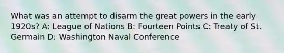 What was an attempt to disarm the great powers in the early 1920s? A: League of Nations B: Fourteen Points C: Treaty of St. Germain D: Washington Naval Conference