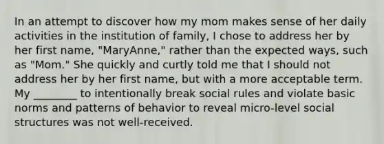 In an attempt to discover how my mom makes sense of her daily activities in the institution of family, I chose to address her by her first name, "MaryAnne," rather than the expected ways, such as "Mom." She quickly and curtly told me that I should not address her by her first name, but with a more acceptable term. My ________ to intentionally break social rules and violate basic norms and patterns of behavior to reveal micro-level social structures was not well-received.