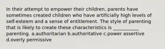 In their attempt to empower their children, parents have sometimes created children who have artificially high levels of self-esteem and a sense of entitlement. The style of parenting that is likely to create these characteristics is ___________ parenting. a.authoritarian b.authoritative c.power assertive d.overly permissive