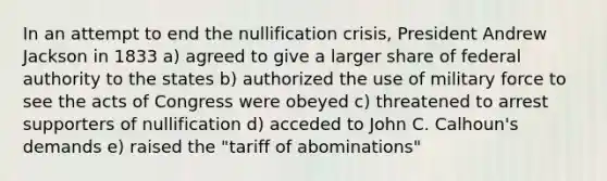 In an attempt to end the nullification crisis, President Andrew Jackson in 1833 a) agreed to give a larger share of federal authority to the states b) authorized the use of military force to see the acts of Congress were obeyed c) threatened to arrest supporters of nullification d) acceded to John C. Calhoun's demands e) raised the "tariff of abominations"