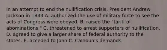 In an attempt to end the nullification crisis, President Andrew Jackson in 1833 A. authorized the use of military force to see the acts of Congress were obeyed. B. raised the "tariff of abominations." C. threatened to arrest supporters of nullification. D. agreed to give a larger share of federal authority to the states. E. acceded to John C. Calhoun's demands.