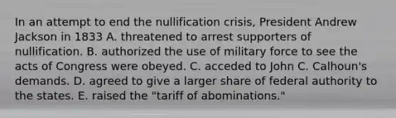 In an attempt to end the nullification crisis, President Andrew Jackson in 1833 A. threatened to arrest supporters of nullification. B. authorized the use of military force to see the acts of Congress were obeyed. C. acceded to John C. Calhoun's demands. D. agreed to give a larger share of federal authority to the states. E. raised the "tariff of abominations."