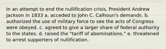 In an attempt to end the nullification crisis, President Andrew Jackson in 1833 a. acceded to John C. Calhoun's demands. b. authorized the use of military force to see the acts of Congress were obeyed. c. agreed to give a larger share of federal authority to the states. d. raised the "tariff of abominations." e. threatened to arrest supporters of nullification.