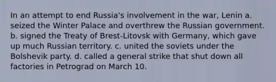 In an attempt to end Russia's involvement in the war, Lenin a. seized the Winter Palace and overthrew the Russian government. b. signed the Treaty of Brest-Litovsk with Germany, which gave up much Russian territory. c. united the soviets under the Bolshevik party. d. called a general strike that shut down all factories in Petrograd on March 10.