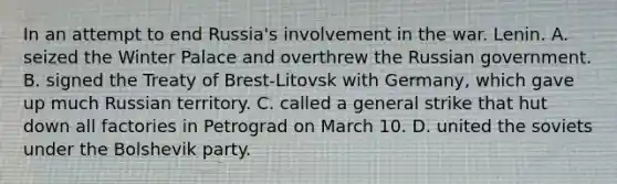 In an attempt to end Russia's involvement in the war. Lenin. A. seized the Winter Palace and overthrew the Russian government. B. signed the Treaty of Brest-Litovsk with Germany, which gave up much Russian territory. C. called a general strike that hut down all factories in Petrograd on March 10. D. united the soviets under the Bolshevik party.