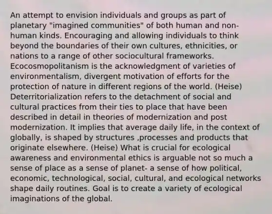 An attempt to envision individuals and groups as part of planetary "imagined communities" of both human and non-human kinds. Encouraging and allowing individuals to think beyond the boundaries of their own cultures, ethnicities, or nations to a range of other sociocultural frameworks. Ecocosmopolitanism is the acknowledgment of varieties of environmentalism, divergent motivation of efforts for the protection of nature in different regions of the world. (Heise) Deterritorialization refers to the detachment of social and cultural practices from their ties to place that have been described in detail in theories of modernization and post modernization. It implies that average daily life, in the context of globally, is shaped by structures ,processes and products that originate elsewhere. (Heise) What is crucial for ecological awareness and environmental ethics is arguable not so much a sense of place as a sense of planet- a sense of how political, economic, technological, social, cultural, and ecological networks shape daily routines. Goal is to create a variety of ecological imaginations of the global.