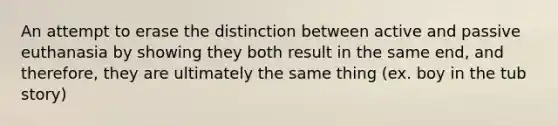 An attempt to erase the distinction between active and passive euthanasia by showing they both result in the same end, and therefore, they are ultimately the same thing (ex. boy in the tub story)