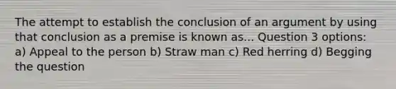 The attempt to establish the conclusion of an argument by using that conclusion as a premise is known as... Question 3 options: a) Appeal to the person b) Straw man c) Red herring d) Begging the question