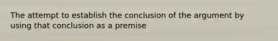 The attempt to establish the conclusion of the argument by using that conclusion as a premise