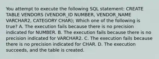 You attempt to execute the following SQL statement: CREATE TABLE VENDORS (VENDOR_ID NUMBER, VENDOR_NAME VARCHAR2, CATEGORY CHAR); Which one of the following is true? A. The execution fails because there is no precision indicated for NUMBER. B. The execution fails because there is no precision indicated for VARCHAR2. C. The execution fails because there is no precision indicated for CHAR. D. The execution succeeds, and the table is created.