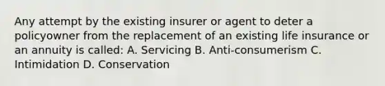 Any attempt by the existing insurer or agent to deter a policyowner from the replacement of an existing life insurance or an annuity is called: A. Servicing B. Anti-consumerism C. Intimidation D. Conservation