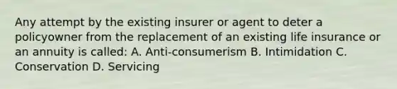 Any attempt by the existing insurer or agent to deter a policyowner from the replacement of an existing life insurance or an annuity is called: A. Anti-consumerism B. Intimidation C. Conservation D. Servicing