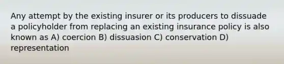 Any attempt by the existing insurer or its producers to dissuade a policyholder from replacing an existing insurance policy is also known as A) coercion B) dissuasion C) conservation D) representation