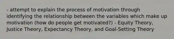 - attempt to explain the process of motivation through identifying the relationship between the variables which make up motivation (how do people get motivated?) - Equity Theory, Justice Theory, Expectancy Theory, and Goal-Setting Theory