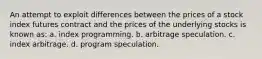 An attempt to exploit differences between the prices of a stock index futures contract and the prices of the underlying stocks is known as: a. index programming. b. arbitrage speculation. c. index arbitrage. d. program speculation.