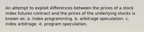 An attempt to exploit differences between the prices of a stock index futures contract and the prices of the underlying stocks is known as: a. index programming. b. arbitrage speculation. c. index arbitrage. d. program speculation.