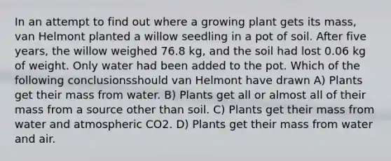 In an attempt to find out where a growing plant gets its mass, van Helmont planted a willow seedling in a pot of soil. After five years, the willow weighed 76.8 kg, and the soil had lost 0.06 kg of weight. Only water had been added to the pot. Which of the following conclusionsshould van Helmont have drawn A) Plants get their mass from water. B) Plants get all or almost all of their mass from a source other than soil. C) Plants get their mass from water and atmospheric CO2. D) Plants get their mass from water and air.