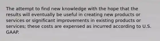 The attempt to find new knowledge with the hope that the results will eventually be useful in creating new products or services or significant improvements in existing products or services; these costs are expensed as incurred according to U.S. GAAP.