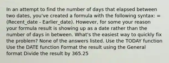 In an attempt to find the number of days that elapsed between two dates, you've created a formula with the following syntax: =(Recent_date - Earlier_date). However, for some your reason your formula result is showing up as a date rather than the number of days in between. What's the easiest way to quickly fix the problem? None of the answers listed. Use the TODAY function Use the DATE function Format the result using the General format Divide the result by 365.25