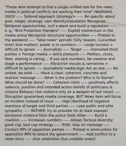 "Those who attempt to find a single unified role for the news media in political conflicts are wasting their time" (Wolfsfeld, 2003) ----- Tailored approach (strategy)• ----- Be specific about goal, target, strategy, own identity/reputation Recognize temporal opportunities, surf a wave and build a reputation ----- e..g.:"Bird Protection Flanders" ----- Exploit momentum in the media arena Recognize structural opportunities ----- Protest in the weekend ----- "slow news" periods (Silly Season, Cucumber time) Size matters, power is in numbers ----- Large turnout = difficult to ignore ----- Journalists ----- Target ----- interested third parties + Foreign media = extra pressure ----- Petition, clicks, likes, sharing is caring,... If you lack numbers, be creative and stage a performance ----- Attractive visuals & narratives = difficult to ignore ----- Journalists/ media-logic Act as one ----- Be united, be solid ----- Have a clear, coherent, concrete and realistic message ----- What is the problem? Who is to blame? What should be done? ----- Coherent claim ----- positively affects salience, position and intended action beliefs of politicians & citizens Behave! Use violence only as a weapon of last resort ----- Disruption guarantees media coverage, BUT News item will focus on incident instead of issue ----- High likelihood of negative reactions of target and third parties ----- Lose public and elite sympathy ----- RATHER: try to provoke (or at least expose) excessive violence from the police Seek Allies ----- Build a coalition ----- increases numbers ----- Allows Tactical diversity: good cop, bad cop strategy ----- RISK: stay on message ----- Contact MPs of opposition parties ----- Protest is ammunition for opposition MPs to attack the government ----- Add conflict to a news story ----- Also celebrities (but credible ones)!